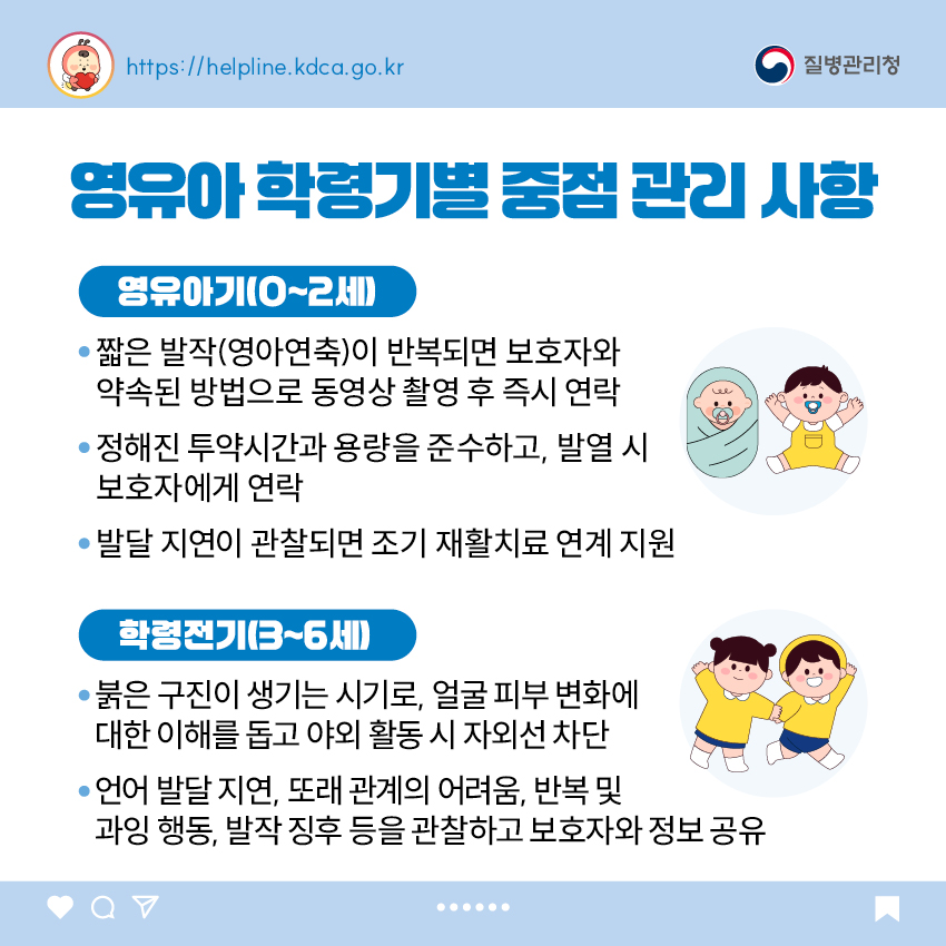 영유아 학령기별 중점 관리 사항 <영유아기(0~2세)> - 짧은 발작(영아연축)이 반복되면 보호자와 약속된 방법으로 동영상 촬영 후 즉시 연락 - 정해진 투약시간과 용량을 준수하고, 발열 시 보호자에게 연락 - 발달 지연이 관찰되면 조기 재활치료 연계 지원 <학령전기(3~6세)> - 붉은 구진이 생기는 시기로, 얼굴 피부 변화에 대한 이해를 돕고 야외 활동 시 자외선 차단 - 언어 발달 지연, 또래 관계의 어려움, 반복 및 과잉 행동, 발작 징후 등을 관찰하고 보호자와 정보 공유
